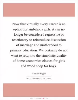 Now that virtually every career is an option for ambitious girls, it can no longer be considered regressive or reactionary to reintroduce discussion of marriage and motherhood to primary education. We certainly do not want to return to the simplistic duality of home economics classes for girls and wood shop for boys Picture Quote #1
