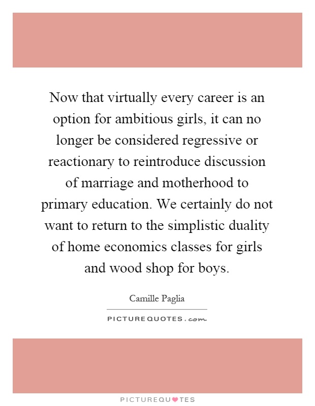Now that virtually every career is an option for ambitious girls, it can no longer be considered regressive or reactionary to reintroduce discussion of marriage and motherhood to primary education. We certainly do not want to return to the simplistic duality of home economics classes for girls and wood shop for boys Picture Quote #1