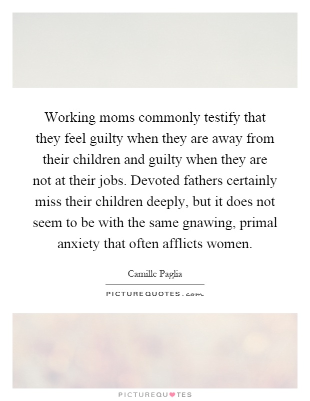 Working moms commonly testify that they feel guilty when they are away from their children and guilty when they are not at their jobs. Devoted fathers certainly miss their children deeply, but it does not seem to be with the same gnawing, primal anxiety that often afflicts women Picture Quote #1