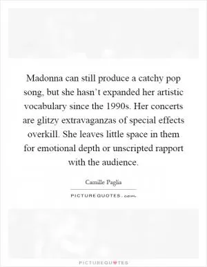 Madonna can still produce a catchy pop song, but she hasn’t expanded her artistic vocabulary since the 1990s. Her concerts are glitzy extravaganzas of special effects overkill. She leaves little space in them for emotional depth or unscripted rapport with the audience Picture Quote #1