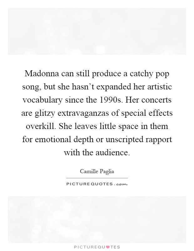 Madonna can still produce a catchy pop song, but she hasn't expanded her artistic vocabulary since the 1990s. Her concerts are glitzy extravaganzas of special effects overkill. She leaves little space in them for emotional depth or unscripted rapport with the audience Picture Quote #1