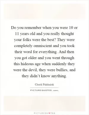 Do you remember when you were 10 or 11 years old and you really thought your folks were the best? They were completely omniscient and you took their word for everything. And then you got older and you went through this hideous age when suddenly they were the devil, they were bullies, and they didn’t know anything Picture Quote #1