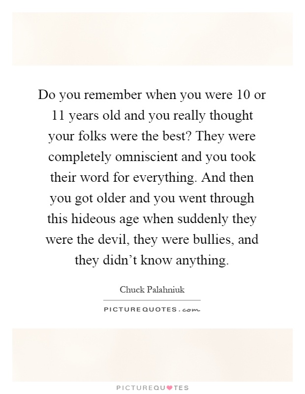 Do you remember when you were 10 or 11 years old and you really thought your folks were the best? They were completely omniscient and you took their word for everything. And then you got older and you went through this hideous age when suddenly they were the devil, they were bullies, and they didn't know anything Picture Quote #1