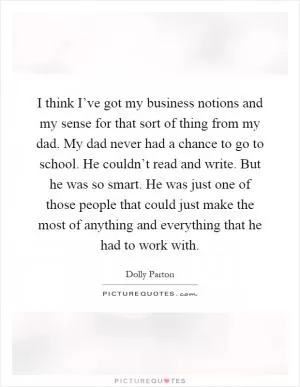 I think I’ve got my business notions and my sense for that sort of thing from my dad. My dad never had a chance to go to school. He couldn’t read and write. But he was so smart. He was just one of those people that could just make the most of anything and everything that he had to work with Picture Quote #1