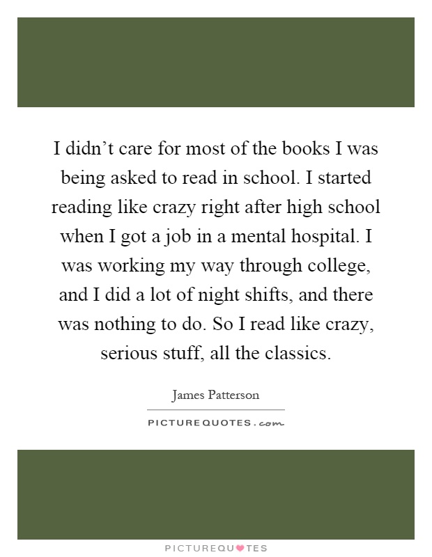 I didn't care for most of the books I was being asked to read in school. I started reading like crazy right after high school when I got a job in a mental hospital. I was working my way through college, and I did a lot of night shifts, and there was nothing to do. So I read like crazy, serious stuff, all the classics Picture Quote #1