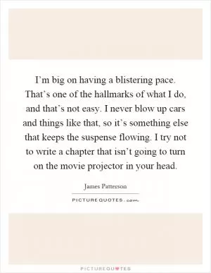 I’m big on having a blistering pace. That’s one of the hallmarks of what I do, and that’s not easy. I never blow up cars and things like that, so it’s something else that keeps the suspense flowing. I try not to write a chapter that isn’t going to turn on the movie projector in your head Picture Quote #1