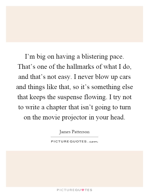 I'm big on having a blistering pace. That's one of the hallmarks of what I do, and that's not easy. I never blow up cars and things like that, so it's something else that keeps the suspense flowing. I try not to write a chapter that isn't going to turn on the movie projector in your head Picture Quote #1