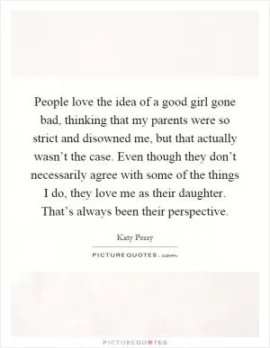 People love the idea of a good girl gone bad, thinking that my parents were so strict and disowned me, but that actually wasn’t the case. Even though they don’t necessarily agree with some of the things I do, they love me as their daughter. That’s always been their perspective Picture Quote #1