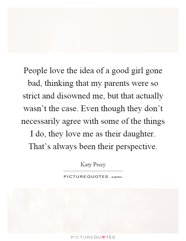 People love the idea of a good girl gone bad, thinking that my parents were so strict and disowned me, but that actually wasn't the case. Even though they don't necessarily agree with some of the things I do, they love me as their daughter. That's always been their perspective Picture Quote #1