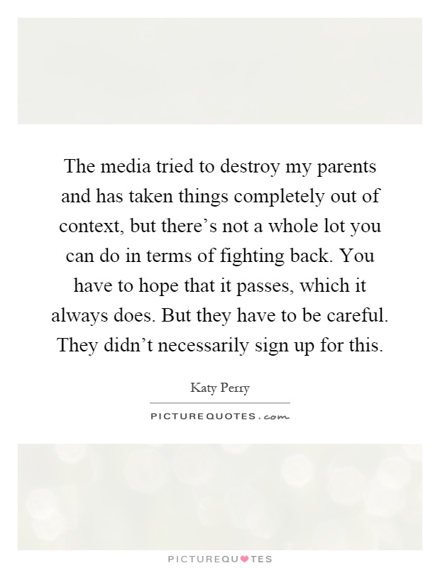 The media tried to destroy my parents and has taken things completely out of context, but there's not a whole lot you can do in terms of fighting back. You have to hope that it passes, which it always does. But they have to be careful. They didn't necessarily sign up for this Picture Quote #1