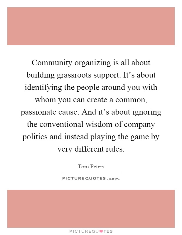 Community organizing is all about building grassroots support. It's about identifying the people around you with whom you can create a common, passionate cause. And it's about ignoring the conventional wisdom of company politics and instead playing the game by very different rules Picture Quote #1