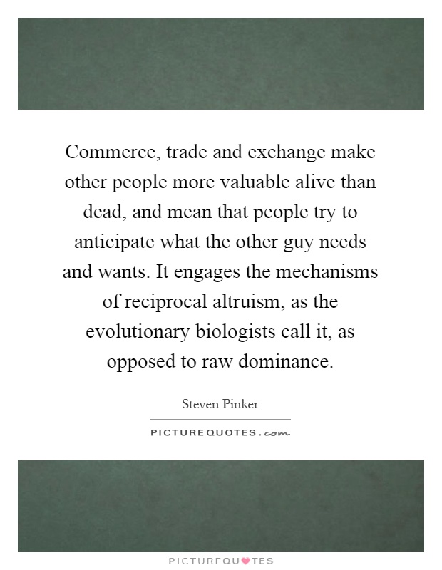 Commerce, trade and exchange make other people more valuable alive than dead, and mean that people try to anticipate what the other guy needs and wants. It engages the mechanisms of reciprocal altruism, as the evolutionary biologists call it, as opposed to raw dominance Picture Quote #1
