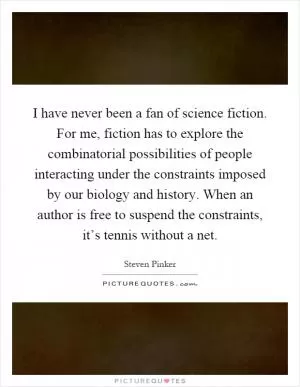 I have never been a fan of science fiction. For me, fiction has to explore the combinatorial possibilities of people interacting under the constraints imposed by our biology and history. When an author is free to suspend the constraints, it’s tennis without a net Picture Quote #1