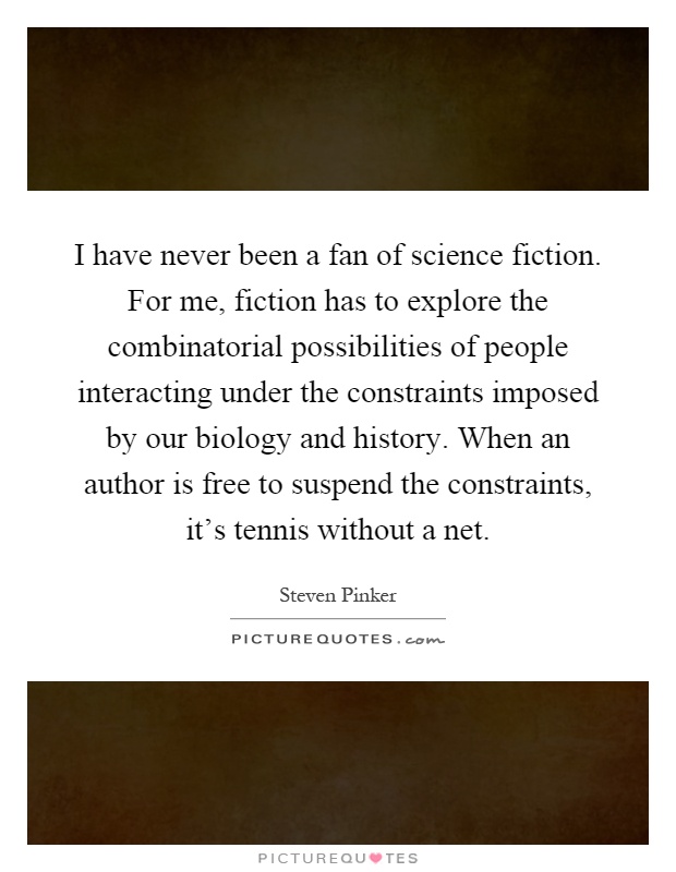 I have never been a fan of science fiction. For me, fiction has to explore the combinatorial possibilities of people interacting under the constraints imposed by our biology and history. When an author is free to suspend the constraints, it's tennis without a net Picture Quote #1