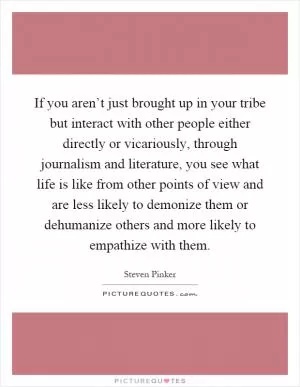 If you aren’t just brought up in your tribe but interact with other people either directly or vicariously, through journalism and literature, you see what life is like from other points of view and are less likely to demonize them or dehumanize others and more likely to empathize with them Picture Quote #1