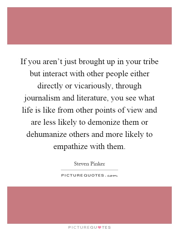 If you aren't just brought up in your tribe but interact with other people either directly or vicariously, through journalism and literature, you see what life is like from other points of view and are less likely to demonize them or dehumanize others and more likely to empathize with them Picture Quote #1