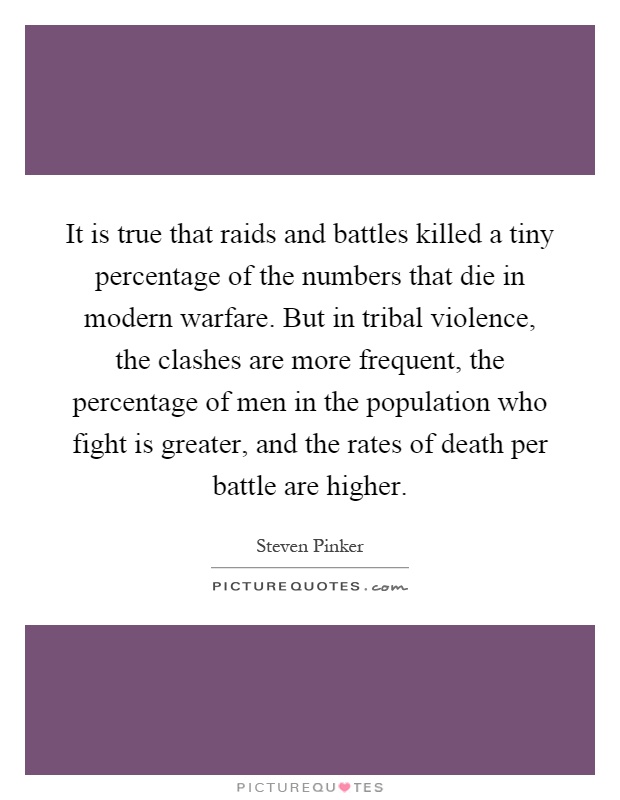 It is true that raids and battles killed a tiny percentage of the numbers that die in modern warfare. But in tribal violence, the clashes are more frequent, the percentage of men in the population who fight is greater, and the rates of death per battle are higher Picture Quote #1