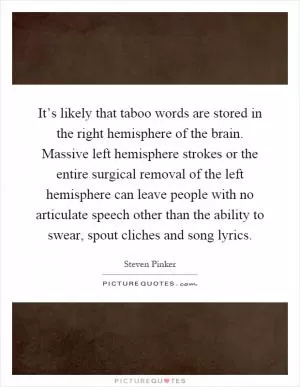 It’s likely that taboo words are stored in the right hemisphere of the brain. Massive left hemisphere strokes or the entire surgical removal of the left hemisphere can leave people with no articulate speech other than the ability to swear, spout cliches and song lyrics Picture Quote #1