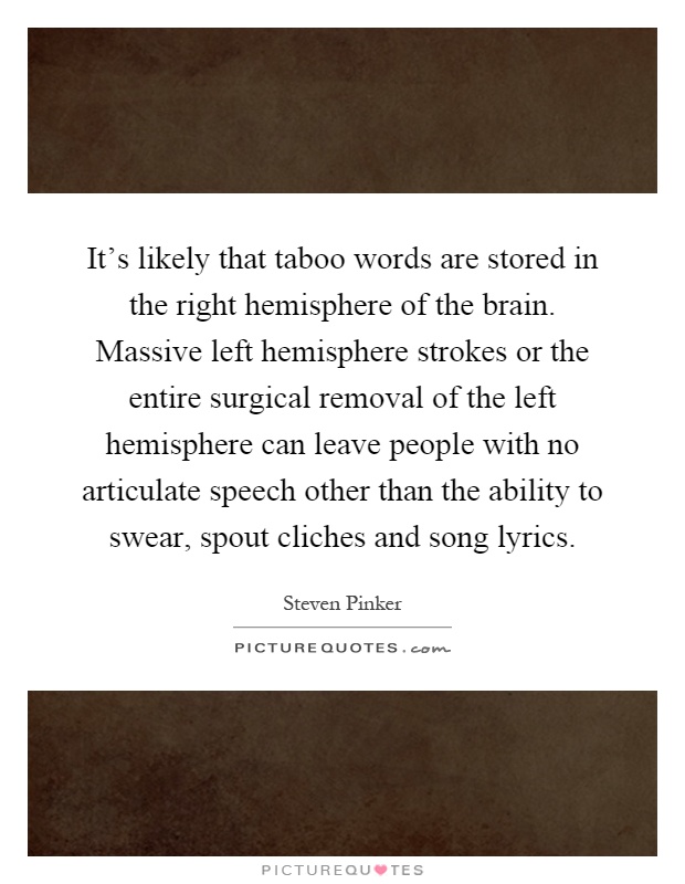 It's likely that taboo words are stored in the right hemisphere of the brain. Massive left hemisphere strokes or the entire surgical removal of the left hemisphere can leave people with no articulate speech other than the ability to swear, spout cliches and song lyrics Picture Quote #1