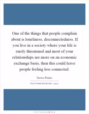 One of the things that people complain about is loneliness, disconnectedness. If you live in a society where your life is rarely threatened and most of your relationships are more on an economic exchange basis, then this could leave people feeling less connected Picture Quote #1