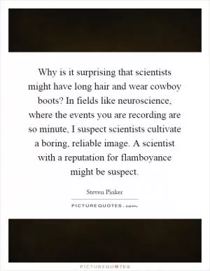 Why is it surprising that scientists might have long hair and wear cowboy boots? In fields like neuroscience, where the events you are recording are so minute, I suspect scientists cultivate a boring, reliable image. A scientist with a reputation for flamboyance might be suspect Picture Quote #1