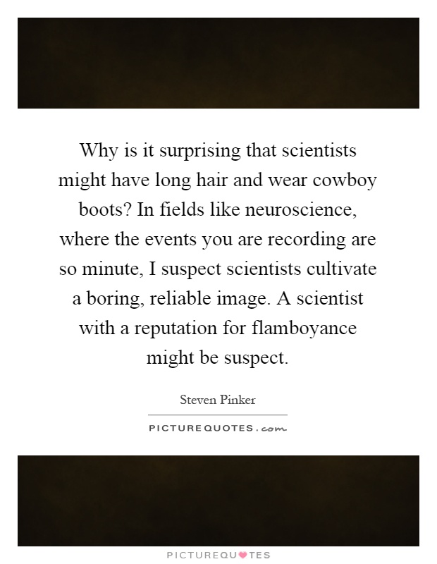 Why is it surprising that scientists might have long hair and wear cowboy boots? In fields like neuroscience, where the events you are recording are so minute, I suspect scientists cultivate a boring, reliable image. A scientist with a reputation for flamboyance might be suspect Picture Quote #1