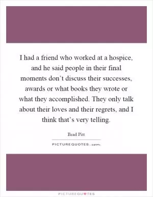 I had a friend who worked at a hospice, and he said people in their final moments don’t discuss their successes, awards or what books they wrote or what they accomplished. They only talk about their loves and their regrets, and I think that’s very telling Picture Quote #1