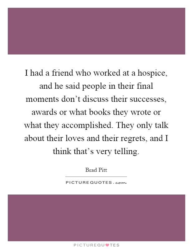 I had a friend who worked at a hospice, and he said people in their final moments don't discuss their successes, awards or what books they wrote or what they accomplished. They only talk about their loves and their regrets, and I think that's very telling Picture Quote #1