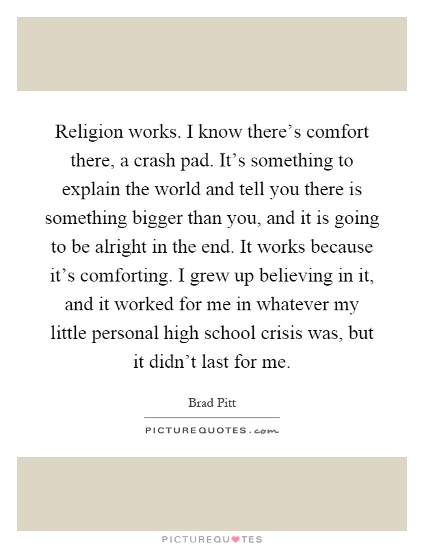 Religion works. I know there's comfort there, a crash pad. It's something to explain the world and tell you there is something bigger than you, and it is going to be alright in the end. It works because it's comforting. I grew up believing in it, and it worked for me in whatever my little personal high school crisis was, but it didn't last for me Picture Quote #1