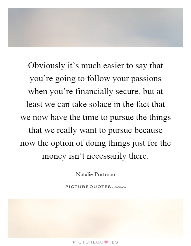 Obviously it's much easier to say that you're going to follow your passions when you're financially secure, but at least we can take solace in the fact that we now have the time to pursue the things that we really want to pursue because now the option of doing things just for the money isn't necessarily there Picture Quote #1