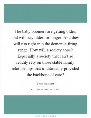 The baby boomers are getting older, and will stay older for longer. And they will run right into the dementia firing range. How will a society cope? Especially a society that can’t so readily rely on those stable family relationships that traditionally provided the backbone of care? Picture Quote #1