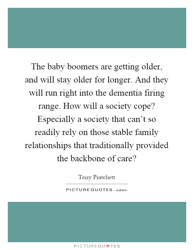 The baby boomers are getting older, and will stay older for longer. And they will run right into the dementia firing range. How will a society cope? Especially a society that can't so readily rely on those stable family relationships that traditionally provided the backbone of care? Picture Quote #1