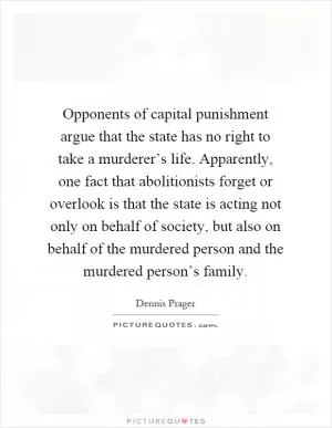 Opponents of capital punishment argue that the state has no right to take a murderer’s life. Apparently, one fact that abolitionists forget or overlook is that the state is acting not only on behalf of society, but also on behalf of the murdered person and the murdered person’s family Picture Quote #1