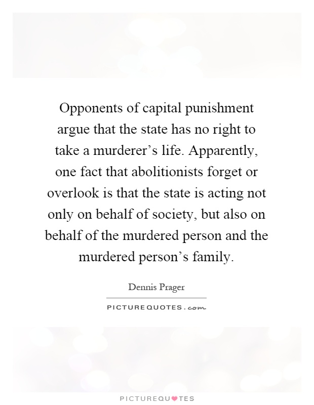 Opponents of capital punishment argue that the state has no right to take a murderer's life. Apparently, one fact that abolitionists forget or overlook is that the state is acting not only on behalf of society, but also on behalf of the murdered person and the murdered person's family Picture Quote #1