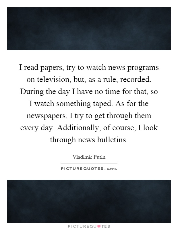 I read papers, try to watch news programs on television, but, as a rule, recorded. During the day I have no time for that, so I watch something taped. As for the newspapers, I try to get through them every day. Additionally, of course, I look through news bulletins Picture Quote #1