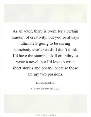 As an actor, there is room for a certain amount of creativity, but you’re always ultimately going to be saying somebody else’s words. I don’t think I’d have the stamina, skill or ability to write a novel, but I’d love to write short stories and poetry, because those are my two passions Picture Quote #1