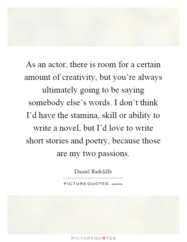 As an actor, there is room for a certain amount of creativity, but you're always ultimately going to be saying somebody else's words. I don't think I'd have the stamina, skill or ability to write a novel, but I'd love to write short stories and poetry, because those are my two passions Picture Quote #1