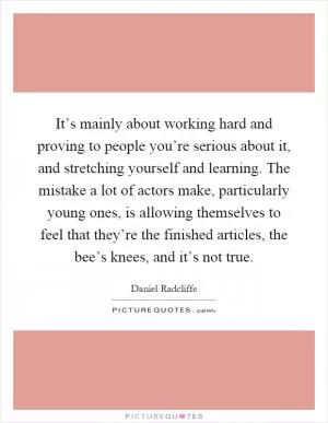 It’s mainly about working hard and proving to people you’re serious about it, and stretching yourself and learning. The mistake a lot of actors make, particularly young ones, is allowing themselves to feel that they’re the finished articles, the bee’s knees, and it’s not true Picture Quote #1