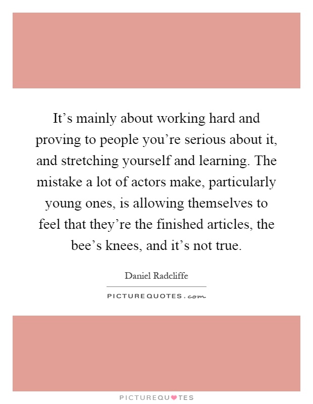 It's mainly about working hard and proving to people you're serious about it, and stretching yourself and learning. The mistake a lot of actors make, particularly young ones, is allowing themselves to feel that they're the finished articles, the bee's knees, and it's not true Picture Quote #1