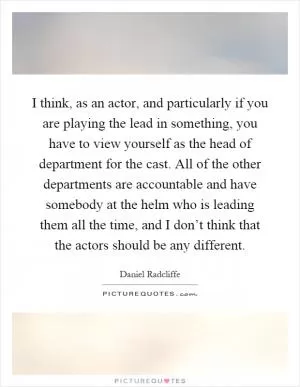I think, as an actor, and particularly if you are playing the lead in something, you have to view yourself as the head of department for the cast. All of the other departments are accountable and have somebody at the helm who is leading them all the time, and I don’t think that the actors should be any different Picture Quote #1