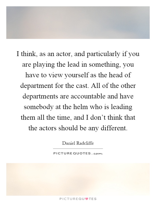 I think, as an actor, and particularly if you are playing the lead in something, you have to view yourself as the head of department for the cast. All of the other departments are accountable and have somebody at the helm who is leading them all the time, and I don't think that the actors should be any different Picture Quote #1