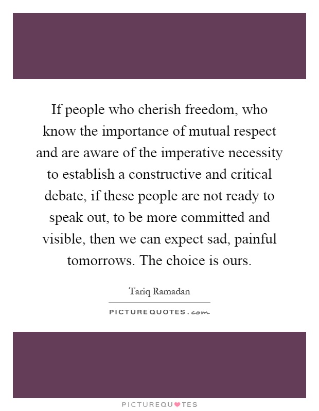 If people who cherish freedom, who know the importance of mutual respect and are aware of the imperative necessity to establish a constructive and critical debate, if these people are not ready to speak out, to be more committed and visible, then we can expect sad, painful tomorrows. The choice is ours Picture Quote #1