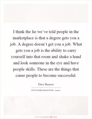 I think the lie we’ve told people in the marketplace is that a degree gets you a job. A degree doesn’t get you a job. What gets you a job is the ability to carry yourself into that room and shake a hand and look someone in the eye and have people skills. These are the things that cause people to become successful Picture Quote #1