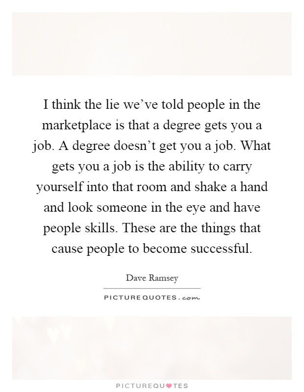 I think the lie we've told people in the marketplace is that a degree gets you a job. A degree doesn't get you a job. What gets you a job is the ability to carry yourself into that room and shake a hand and look someone in the eye and have people skills. These are the things that cause people to become successful Picture Quote #1