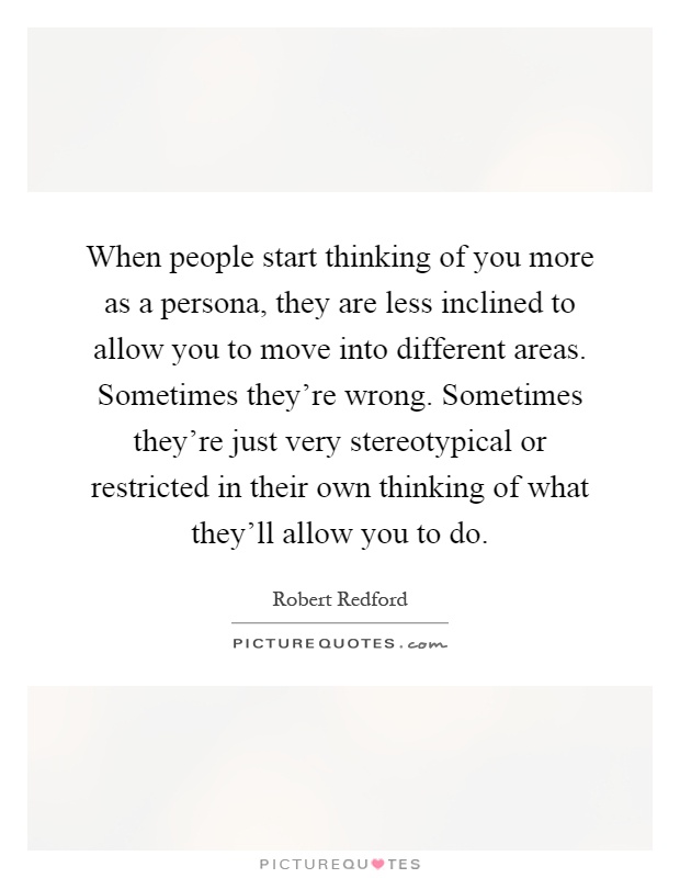 When people start thinking of you more as a persona, they are less inclined to allow you to move into different areas. Sometimes they're wrong. Sometimes they're just very stereotypical or restricted in their own thinking of what they'll allow you to do Picture Quote #1