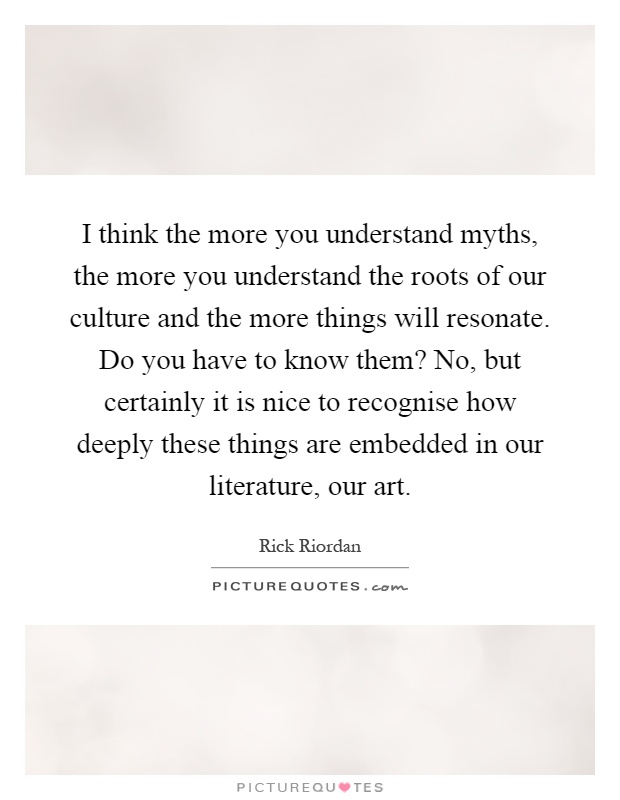 I think the more you understand myths, the more you understand the roots of our culture and the more things will resonate. Do you have to know them? No, but certainly it is nice to recognise how deeply these things are embedded in our literature, our art Picture Quote #1