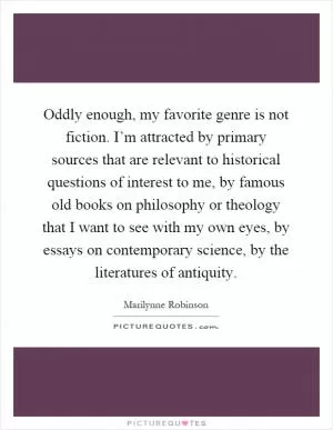 Oddly enough, my favorite genre is not fiction. I’m attracted by primary sources that are relevant to historical questions of interest to me, by famous old books on philosophy or theology that I want to see with my own eyes, by essays on contemporary science, by the literatures of antiquity Picture Quote #1