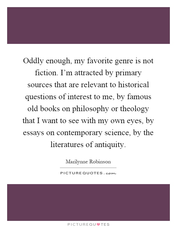 Oddly enough, my favorite genre is not fiction. I'm attracted by primary sources that are relevant to historical questions of interest to me, by famous old books on philosophy or theology that I want to see with my own eyes, by essays on contemporary science, by the literatures of antiquity Picture Quote #1