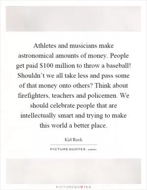Athletes and musicians make astronomical amounts of money. People get paid $100 million to throw a baseball! Shouldn’t we all take less and pass some of that money onto others? Think about firefighters, teachers and policemen. We should celebrate people that are intellectually smart and trying to make this world a better place Picture Quote #1