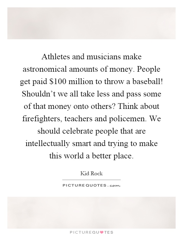 Athletes and musicians make astronomical amounts of money. People get paid $100 million to throw a baseball! Shouldn't we all take less and pass some of that money onto others? Think about firefighters, teachers and policemen. We should celebrate people that are intellectually smart and trying to make this world a better place Picture Quote #1